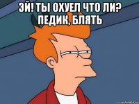 эй! ты охуел что ли? педик, блять 