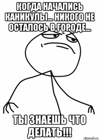 когда начались каникулы... никого не осталось в городе... ты знаешь что делать!!!