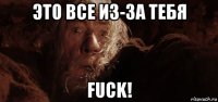 это все из-за тебя fuck!