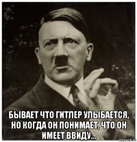  бывает что гитлер улыбается, но когда он понимает, что он имеет ввиду...