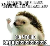 подруга:ты перешла на новый уровень в визажисте? я:а что не видно????????????