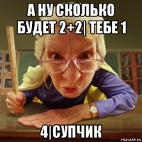 а ну сколько будет 2+2| тебе 1 4|супчик