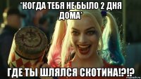 *когда тебя не было 2 дня дома* где ты шлялся скотина!?!?