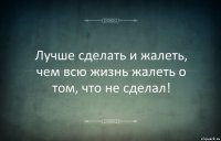 Лучше сделать и жалеть, чем всю жизнь жалеть о том, что не сделал!