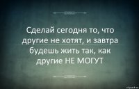 Сделай сегодня то, что другие не хотят, и завтра будешь жить так, как другие НЕ МОГУТ