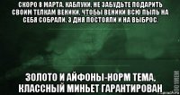 скоро 8 марта. каблуки, не забудьте подарить своим телкам веники, чтобы веники всю пыль на себя собрали, 3 дня постояли и на выброс. золото и айфоны-норм тема, классный миньет гарантирован