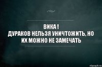 Вика !
дураков нельзя уничтожить, но их можно не замечать