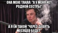 она мене такая: "а у меня нет родной сестры" а я ей такой "через девять месяцев будет"