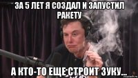 за 5 лет я создал и запустил ракету а кто-то еще строит зуку...