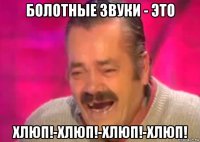 болотные звуки - это хлюп!-хлюп!-хлюп!-хлюп!