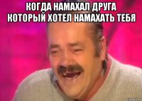 когда намахал друга который хотел намахать тебя 