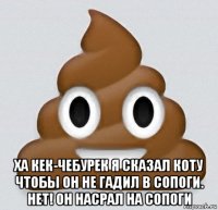  ха кек-чебурек я сказал коту чтобы он не гадил в сопоги. нет! он насрал на сопоги