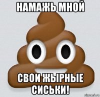 намажь мной свои жырные сиськи!