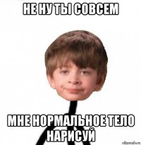 не ну ты совсем мне нормальное тело нарисуй