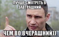 лучше смотреть в завтрашний чем во вчерашний))