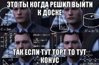 это ты когда решил выйти к доске так если тут торт то тут конус