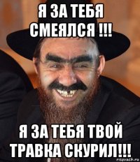 я за тебя смеялся !!! я за тебя твой травка скурил!!!