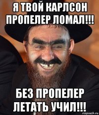 я твой карлсон пропелер ломал!!! без пропелер летать учил!!!