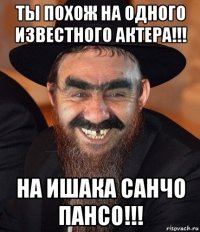 ты похож на одного известного актера!!! на ишака санчо пансо!!!