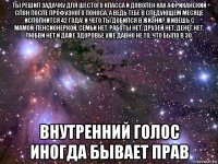 ты решил задачку для шестого класса и доволен как африканский слон после профузного поноса. а ведь тебе в следующем месяце исполнится 42 года! и чего ты добился в жизни? живёшь с мамой-пенсионеркой, семьи нет, работы нет, друзей нет, денег нет, любви нет и даже здоровье уже давно не то, что было в 30. внутренний голос иногда бывает прав