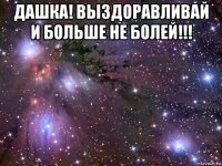 дашка! выздоравливай и больше не болей!!! 