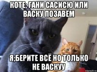 коте; гани сасисю или васку позавём я;берите всё но только не васкуу