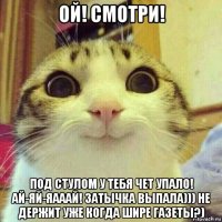 ой! смотри! под стулом у тебя чет упало! ай-яй-яааай! затычка выпала))) не держит уже когда шире газеты?)