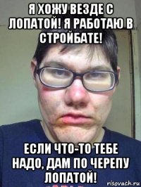 я хожу везде с лопатой! я работаю в стройбате! если что-то тебе надо, дам по черепу лопатой!