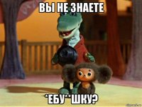 вы не знаете *ебу**шку?