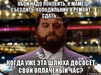 обои надо поклеить, к маме съездить, холодильник в ремонт сдать... когда уже эта шлюха дососёт свой оплаченый час?