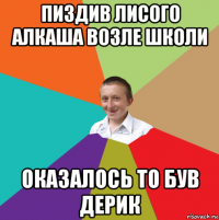 пиздив лисого алкаша возле школи оказалось то був дерик