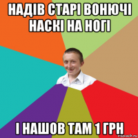 надів старі вонючі наскі на ногі і нашов там 1 грн