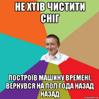 не хтів чистити сніг построїв машину времені, вернувся на пол года назад назад