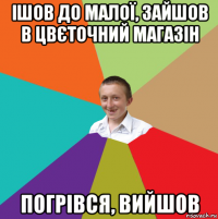 ішов до малої, зайшов в цвєточний магазін погрівся, вийшов