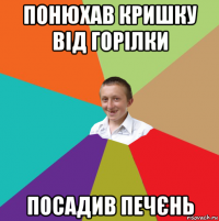 понюхав кришку від горілки посадив печєнь