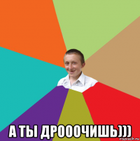  а ты дрооочишь)))