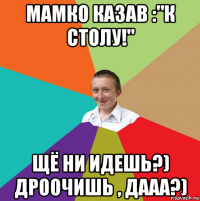 мамко казав :"к столу!" щё ни идешь?) дроочишь , дааа?)