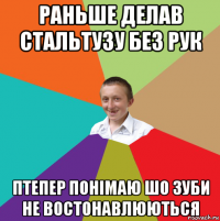 раньше делав стальтузу без рук птепер понімаю шо зуби не востонавлюються