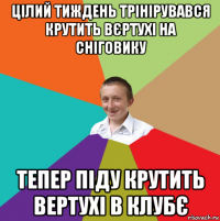 цілий тиждень трінірувався крутить вєртухі на сніговику тепер піду крутить вертухі в клубє