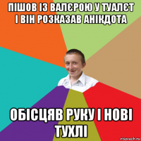 пішов із валєрою у туалєт і він розказав анікдота обісцяв руку і нові тухлі