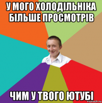 у мого холодільніка більше просмотрів чим у твого ютубі