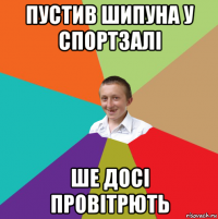 пустив шипуна у спортзалі ше досі провітрють