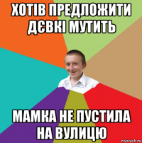 хотів предложити дєвкі мутить мамка не пустила на вулицю