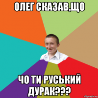 олег сказав,що чо ти руський дурак???