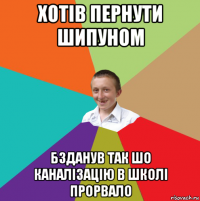 хотів пернути шипуном бзданув так шо каналізацію в школі прорвало