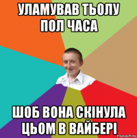 уламував тьолу пол часа шоб вона скінула цьом в вайбері