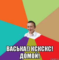  васька!) кскскс! домой!