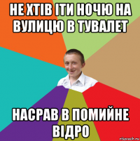 не хтів іти ночю на вулицю в тувалет насрав в помийне відро