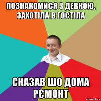 познакомися з девкою, захотіла в гостіла сказав шо дома рємонт