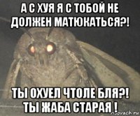 а с хуя я с тобой не должен матюкаться?! ты охуел чтоле бля?! ты жаба старая !